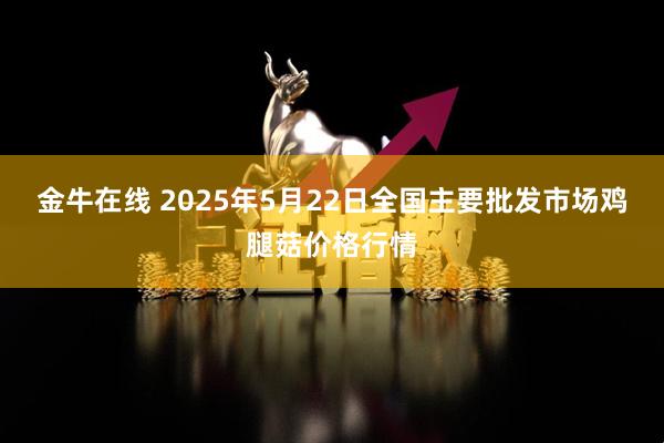 金牛在线 2025年5月22日全国主要批发市场鸡腿菇价格行情