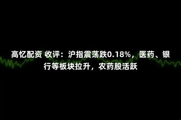 高忆配资 收评：沪指震荡跌0.18%，医药、银行等板块拉升，农药股活跃