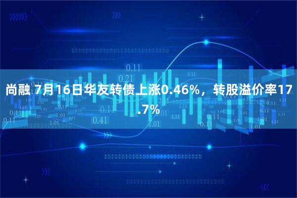 尚融 7月16日华友转债上涨0.46%，转股溢价率17.7%