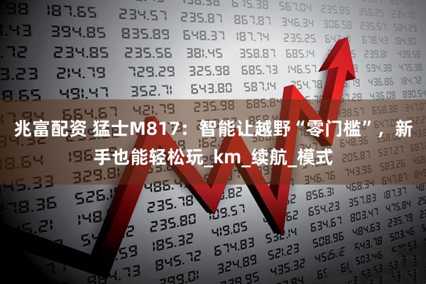 兆富配资 猛士M817：智能让越野“零门槛”，新手也能轻松玩_km_续航_模式