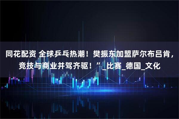 同花配资 全球乒乓热潮！樊振东加盟萨尔布吕肯，竞技与商业并驾齐驱！”_比赛_德国_文化