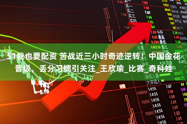 51我也要配资 苦战近三小时奇迹逆转！中国金花晋级，丢分习惯引关注_王欣瑜_比赛_奇科娃