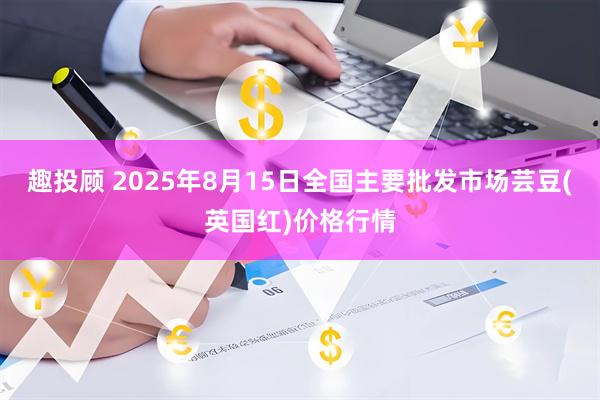 趣投顾 2025年8月15日全国主要批发市场芸豆(英国红)价格行情