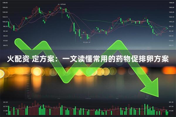 火配资 定方案：一文读懂常用的药物促排卵方案